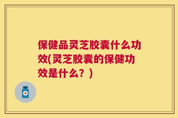保健品灵芝胶囊什么功效(灵芝胶囊的保健功效是什么？)