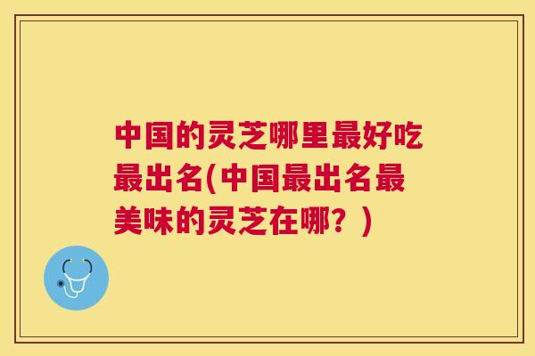 中国的灵芝哪里好吃出名(中国出名美味的灵芝在哪？)