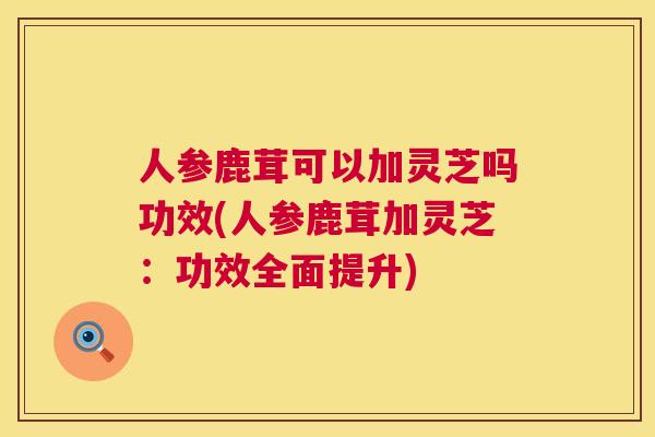 人参鹿茸可以加灵芝吗功效(人参鹿茸加灵芝：功效全面提升)