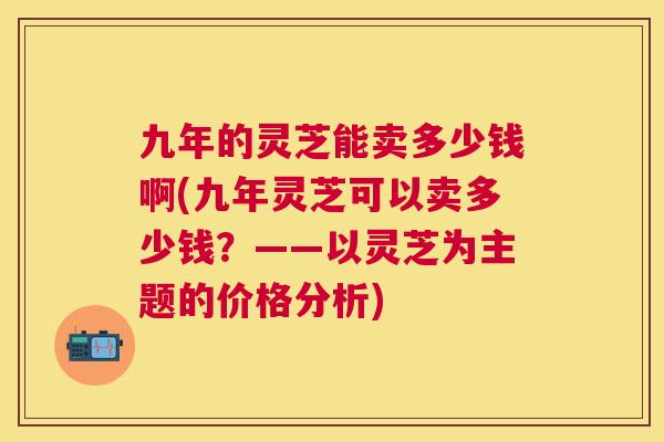 九年的灵芝能卖多少钱啊(九年灵芝可以卖多少钱？——以灵芝为主题的价格分析)