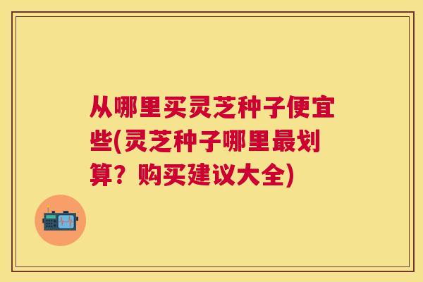 从哪里买灵芝种子便宜些(灵芝种子哪里划算?购买建议大全) 从哪里买灵芝种子便宜些(灵芝种子哪里划算?购买建议大全)