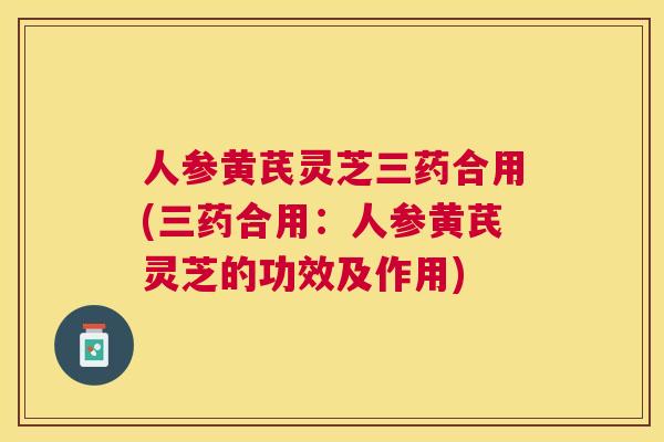 人参黄芪灵芝三药合用(三药合用：人参黄芪灵芝的功效及作用)