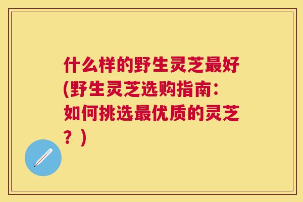 什么样的野生灵芝好(野生灵芝选购指南:如何挑选优质的灵芝?) 什么样的野生灵芝好(野生灵芝选购指南:如何挑选优质的灵芝?)