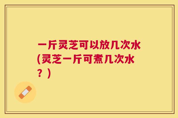 一斤灵芝可以放几次水(灵芝一斤可煮几次水?) 一斤灵芝可以放几次水(灵芝一斤可煮几次水?)