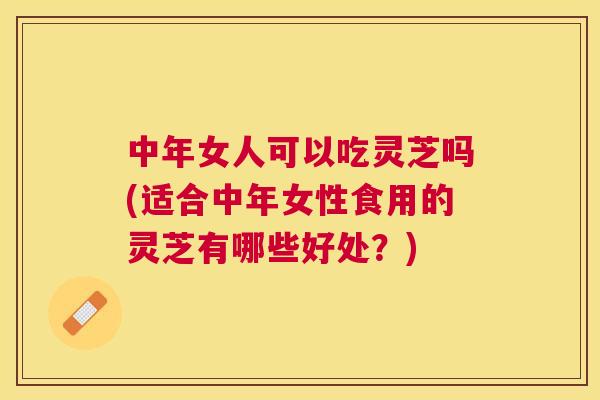 中年女人可以吃灵芝吗(适合中年女性食用的灵芝有哪些好处？)