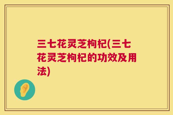 三七花灵芝枸杞(三七花灵芝枸杞的功效及用法)