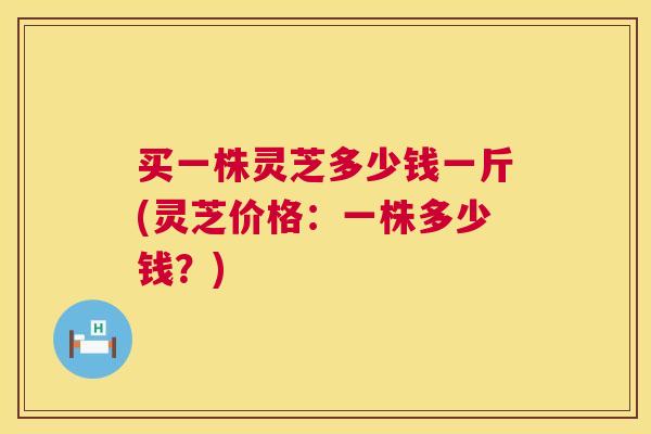 买一株灵芝多少钱一斤(灵芝价格：一株多少钱？)
