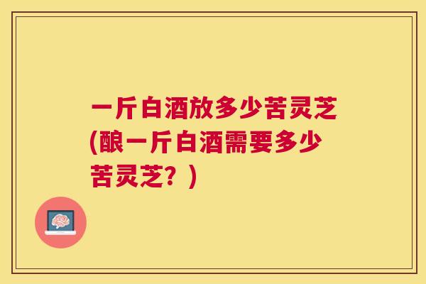 一斤白酒放多少苦灵芝(酿一斤白酒需要多少苦灵芝？)