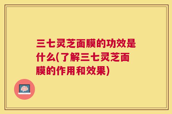 三七灵芝面膜的功效是什么(了解三七灵芝面膜的作用和效果) 三七灵芝面膜的功效是什么(了解三七灵芝面膜的作用和效果)