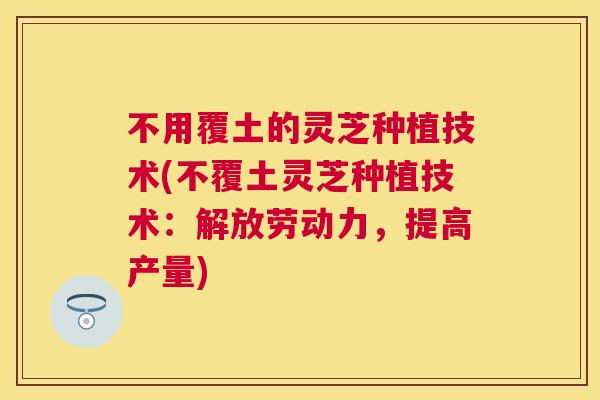 不用覆土的灵芝种植技术(不覆土灵芝种植技术:解放劳动力,提高产量) 不用覆土的灵芝种植技术(不覆土灵芝种植技术:解放劳动力,提高产量)