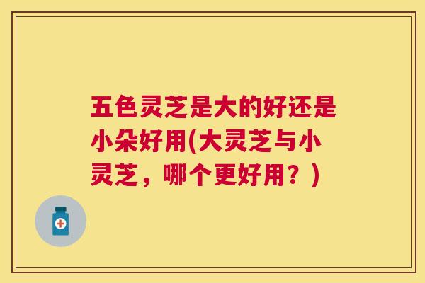 五色灵芝是大的好还是小朵好用(大灵芝与小灵芝,哪个更好用?) 五色灵芝是大的好还是小朵好用(大灵芝与小灵芝,哪个更好用?)