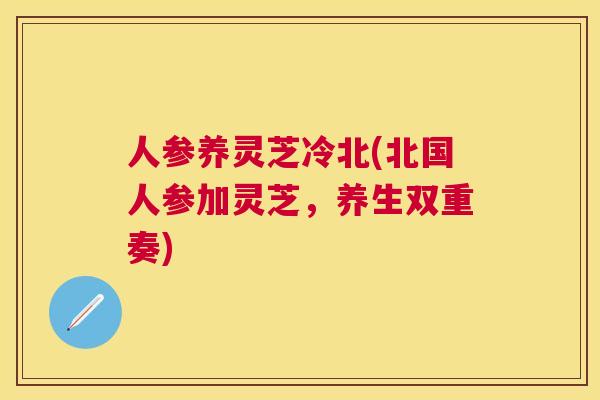 人参养灵芝冷北(北国人参加灵芝,养生双重奏) 人参养灵芝冷北(北国人参加灵芝,养生双重奏)