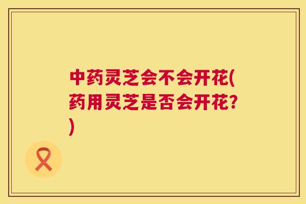 灵芝会不会开花(药用灵芝是否会开花？)
