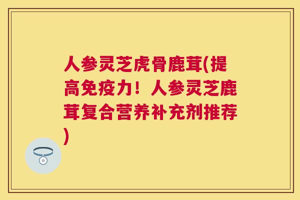 人参灵芝虎骨鹿茸(提高免疫力!人参灵芝鹿茸复合营养补充剂推荐) 人参灵芝虎骨鹿茸(提高免疫力!人参灵芝鹿茸复合营养补充剂推荐)
