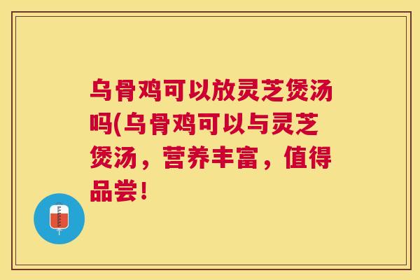乌骨鸡可以放灵芝煲汤吗(乌骨鸡可以与灵芝煲汤，营养丰富，值得品尝！