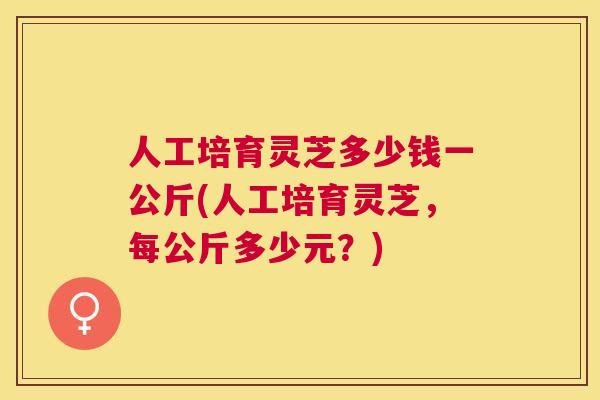 人工培育灵芝多少钱一公斤(人工培育灵芝，每公斤多少元？)