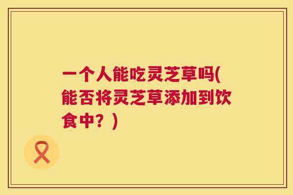 一个人能吃灵芝草吗(能否将灵芝草添加到饮食中?) 一个人能吃灵芝草吗(能否将灵芝草添加到饮食中?)
