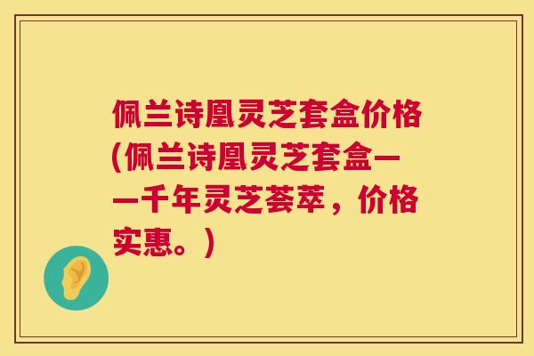 佩兰诗凰灵芝套盒价格(佩兰诗凰灵芝套盒——千年灵芝荟萃，价格实惠。)