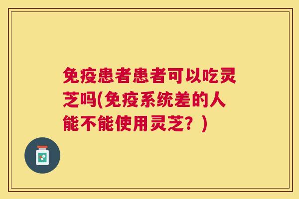 免疫患者患者可以吃灵芝吗(免疫系统差的人能不能使用灵芝？)