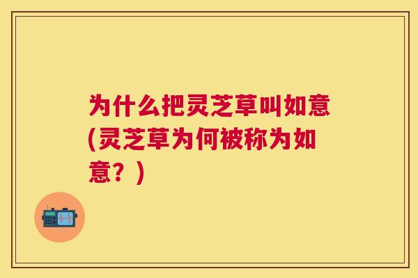 为什么把灵芝草叫如意(灵芝草为何被称为如意?) 为什么把灵芝草叫如意(灵芝草为何被称为如意?)