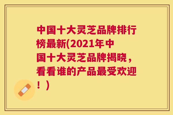 中国十大灵芝品牌排行榜新(2021年中国十大灵芝品牌揭晓，看看谁的产品受欢迎！)