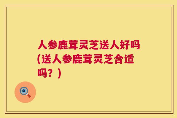 人参鹿茸灵芝送人好吗(送人参鹿茸灵芝合适吗？)