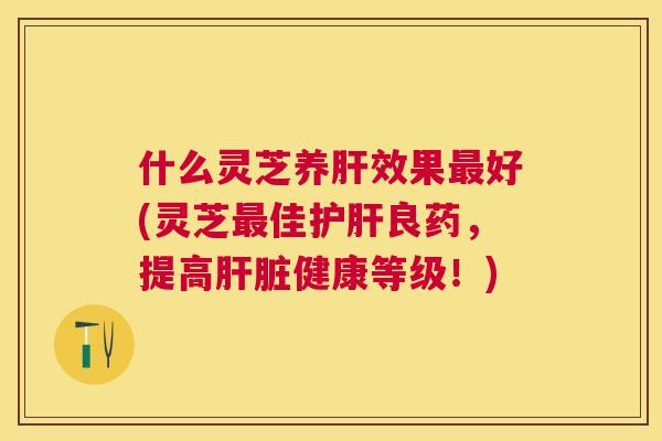 什么灵芝养效果好(灵芝佳良药，提高健康等级！)
