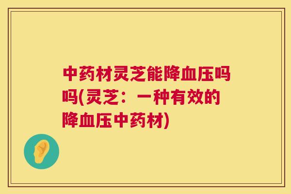 材灵芝能降吗吗(灵芝：一种有效的降材)