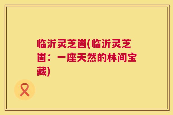临沂灵芝崮(临沂灵芝崮:一座天然的林间宝藏) 临沂灵芝崮(临沂灵芝崮:一座天然的林间宝藏)