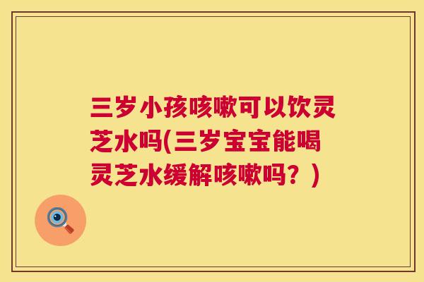 三岁小孩可以饮灵芝水吗(三岁宝宝能喝灵芝水缓解吗?) 三岁小孩可以饮灵芝水吗(三岁宝宝能喝灵芝水缓解吗?)