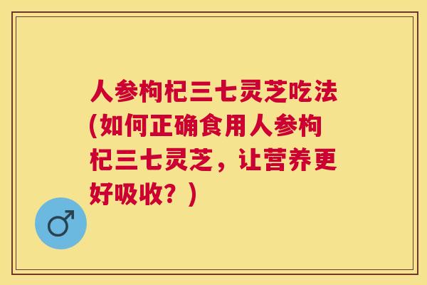 人参枸杞三七灵芝吃法(如何正确食用人参枸杞三七灵芝,让营养更好吸收?) 人参枸杞三七灵芝吃法(如何正确食用人参枸杞三七灵芝,让营养更好吸收?)