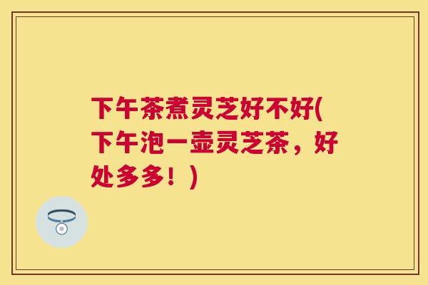 下午茶煮灵芝好不好(下午泡一壶灵芝茶,好处多多!) 下午茶煮灵芝好不好(下午泡一壶灵芝茶,好处多多!)