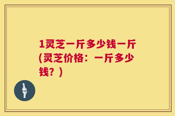 1灵芝一斤多少钱一斤(灵芝价格：一斤多少钱？)