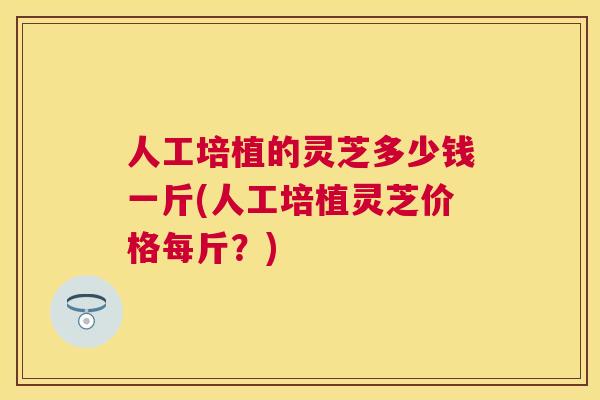 人工培植的灵芝多少钱一斤(人工培植灵芝价格每斤？)