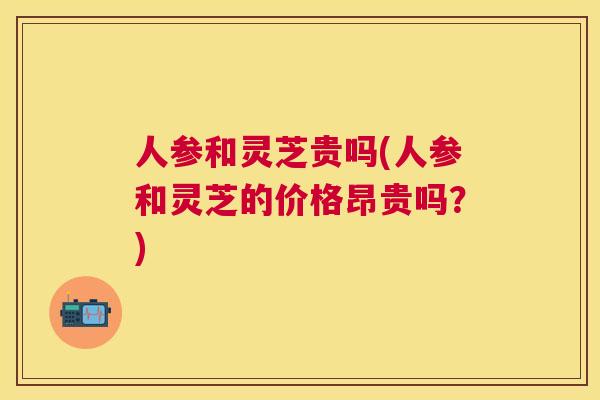 人参和灵芝贵吗(人参和灵芝的价格昂贵吗?) 人参和灵芝贵吗(人参和灵芝的价格昂贵吗?)