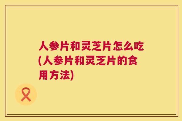 人参片和灵芝片怎么吃(人参片和灵芝片的食用方法)