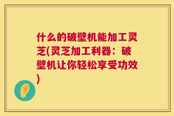 什么的破壁机能加工灵芝(灵芝加工利器：破壁机让你轻松享受功效)