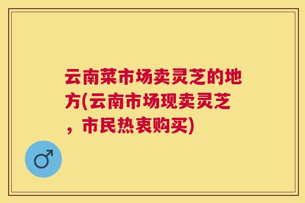 云南菜市场卖灵芝的地方(云南市场现卖灵芝,市民热衷购买) 云南菜市场卖灵芝的地方(云南市场现卖灵芝,市民热衷购买)