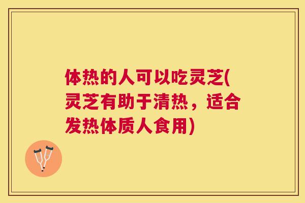 体热的人可以吃灵芝(灵芝有助于清热，适合发热体质人食用)