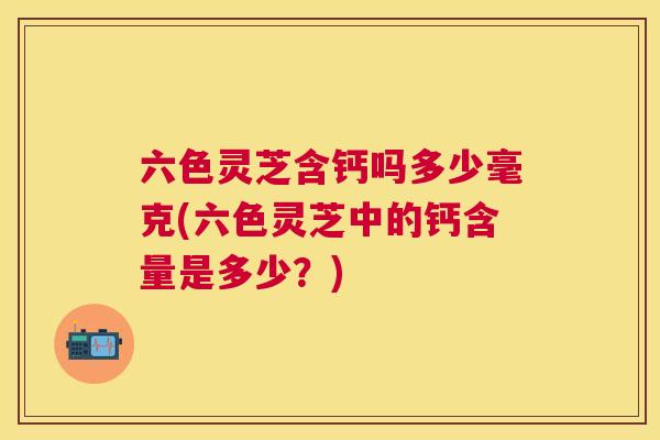 六色灵芝含钙吗多少毫克(六色灵芝中的钙含量是多少？)
