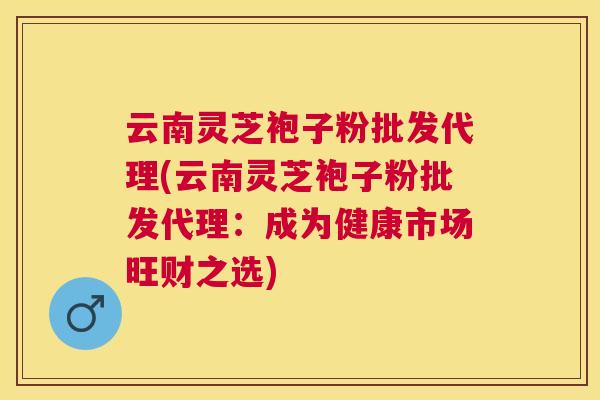 云南灵芝袍子粉批发代理(云南灵芝袍子粉批发代理:成为健康市场旺财之选) 云南灵芝袍子粉批发代理(云南灵芝袍子粉批发代理:成为健康市场旺财之选)