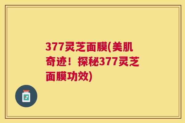 377灵芝面膜(美肌奇迹！探秘377灵芝面膜功效)