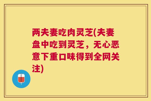 两夫妻吃肉灵芝(夫妻盘中吃到灵芝,无心恶意下重口味得到全网关注) 两夫妻吃肉灵芝(夫妻盘中吃到灵芝,无心恶意下重口味得到全网关注)