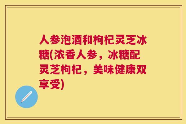 人参泡酒和枸杞灵芝冰糖(浓香人参,冰糖配灵芝枸杞,美味健康双享受) 人参泡酒和枸杞灵芝冰糖(浓香人参,冰糖配灵芝枸杞,美味健康双享受)