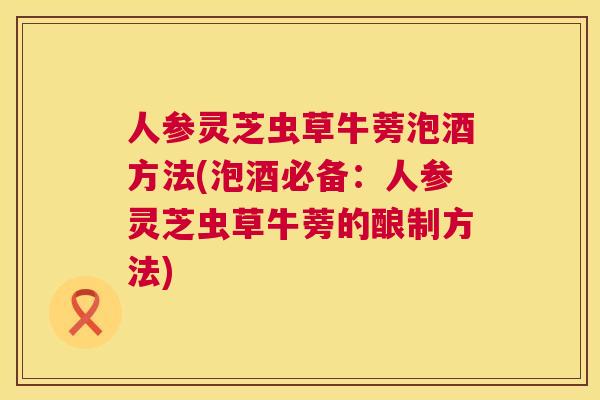 人参灵芝虫草牛蒡泡酒方法(泡酒必备：人参灵芝虫草牛蒡的酿制方法)