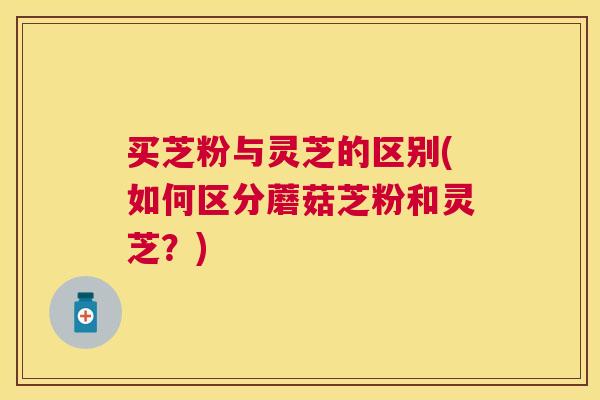 买芝粉与灵芝的区别(如何区分蘑菇芝粉和灵芝?) 买芝粉与灵芝的区别(如何区分蘑菇芝粉和灵芝?)