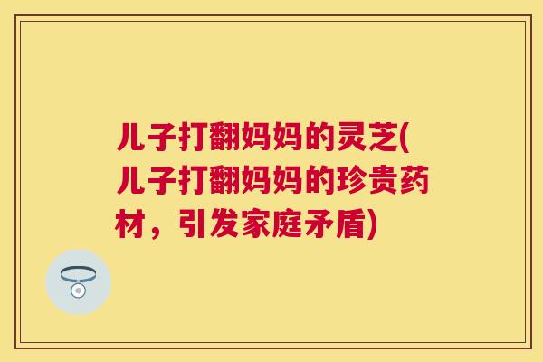 儿子打翻妈妈的灵芝(儿子打翻妈妈的珍贵药材,引发家庭矛盾) 儿子打翻妈妈的灵芝(儿子打翻妈妈的珍贵药材,引发家庭矛盾)