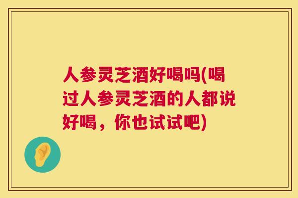 人参灵芝酒好喝吗(喝过人参灵芝酒的人都说好喝,你也试试吧) 人参灵芝酒好喝吗(喝过人参灵芝酒的人都说好喝,你也试试吧)
