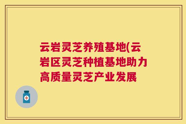 云岩灵芝养殖基地(云岩区灵芝种植基地助力高质量灵芝产业发展