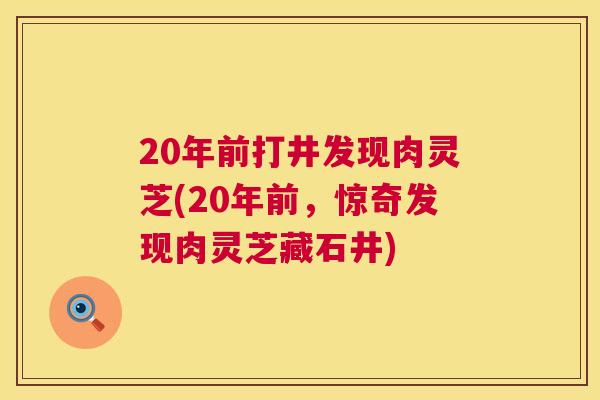 20年前打井发现肉灵芝(20年前,惊奇发现肉灵芝藏石井) 20年前打井发现肉灵芝(20年前,惊奇发现肉灵芝藏石井)